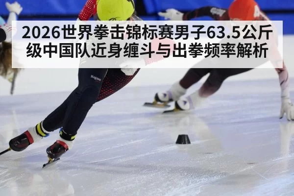 2026世界拳击锦标赛男子63.5公斤级中国队近身缠斗与出拳频率解析